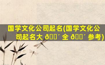 国学文化公司起名(国学文化公司起名大 🐴 全 🌴 参考)